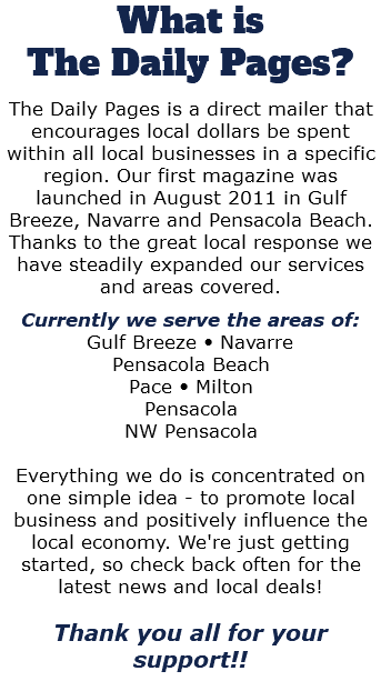 What is The Daily Pages? The Daily Pages is a direct mailer that encourages local dollars be spent within all local businesses in a specific region. Our first magazine was launched in August 2011 in Gulf Breeze, Navarre and Pensacola Beach. Thanks to the great local response we have steadily expanded our services and areas covered. Currently we serve the areas of: Gulf Breeze • Navarre Pensacola Beach Pace • Milton Pensacola NW Pensacola Everything we do is concentrated on one simple idea - to promote local business and positively influence the local economy. We're just getting started, so check back often for the latest news and local deals! Thank you all for your support!! 