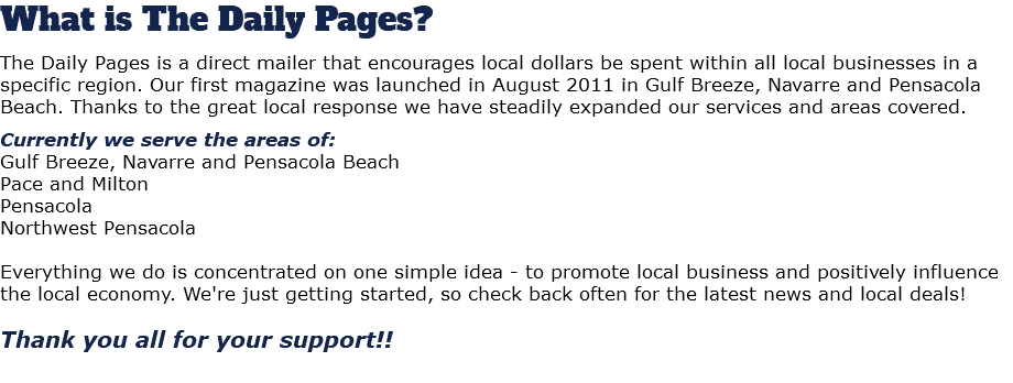 What is The Daily Pages? The Daily Pages is a direct mailer that encourages local dollars be spent within all local businesses in a specific region. Our first magazine was launched in August 2011 in Gulf Breeze, Navarre and Pensacola Beach. Thanks to the great local response we have steadily expanded our services and areas covered. Currently we serve the areas of: Gulf Breeze, Navarre and Pensacola Beach Pace and Milton Pensacola Northwest Pensacola Everything we do is concentrated on one simple idea - to promote local business and positively influence the local economy. We're just getting started, so check back often for the latest news and local deals! Thank you all for your support!! 